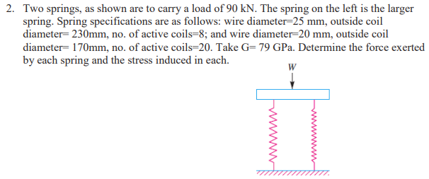 2. Two springs, as shown are to carry a load of 90 kN. The spring on the left is the larger
spring. Spring specifications are as follows: wire diameter-25 mm, outside coil
diameter- 230mm, no. of active coils=8; and wire diameter=20 mm, outside coil
diameter= 170mm, no. of active coils=20. Take G= 79 GPa. Determine the force exerted
by each spring and the stress induced in each.
W
wwwww
www
