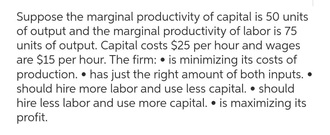 Suppose the marginal productivity of capital is 50 units
of output and the marginal productivity of labor is 75
units of output. Capital costs $25 per hour and wages
are $15 per hour. The firm: is minimizing its costs of
production. has just the right amount of both inputs..
should hire more labor and use less capital. • should
hire less labor and use more capital. • is maximizing its
profit.