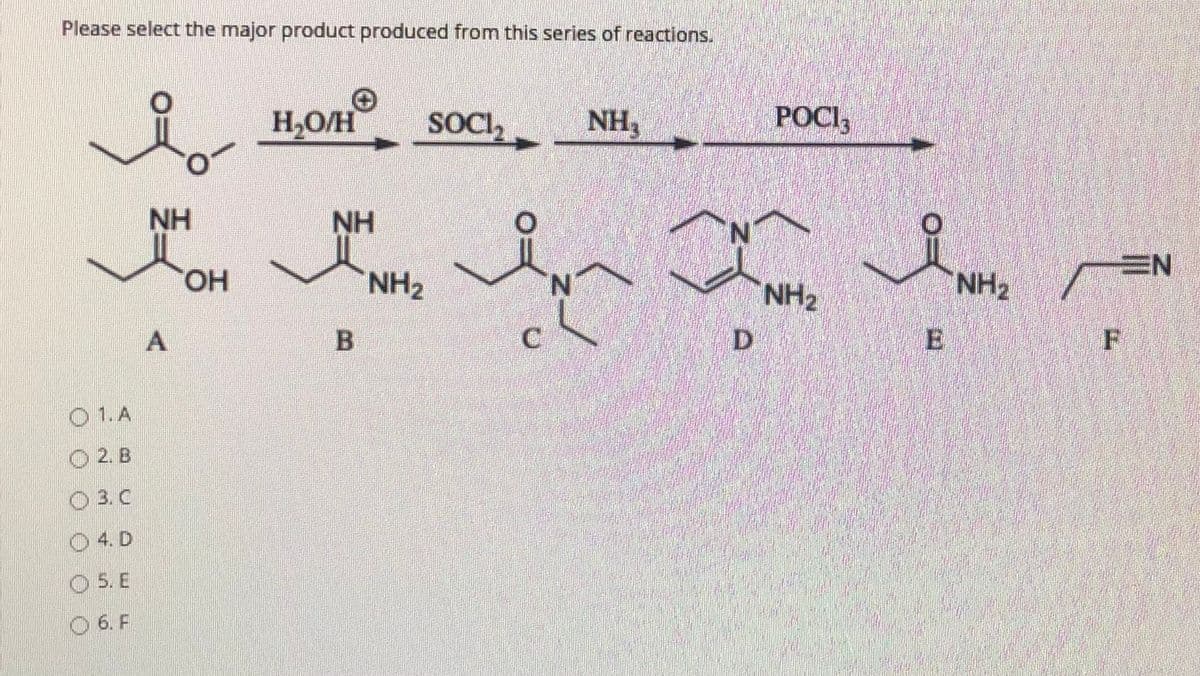 Please select the major product produced from this series of reactions.
H,O/H
SOCI,
NH3
POCI,
NH
NH
N.
EN
HO.
NH2
N.
NH2
NH2
D
F
O 1.A
O 2. B
O 3. C
O 4. D
O 5. E
O 6. F
