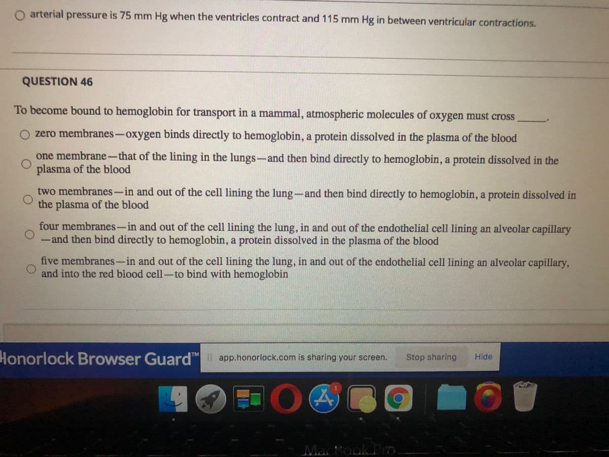arterial pressure is 75 mm Hg when the ventricles contract and 115 mm Hg in between ventricular contractions.
QUESTION 46
To become bound to hemoglobin for transport in a mammal, atmospheric molecules of oxygen must cross
O zero membranes –oxygen binds directly to hemoglobin, a protein dissolved in the plasma of the blood
one membrane-that of the lining in the lungs-and then bind directly to hemoglobin, a protein dissolved in the
plasma of the blood
two membranes-in and out of the cell lining the lung-and then bind directly to hemoglobin, a protein dissolved in
the plasma of the blood
four membranes-in and out of the cell lining the lung, in and out of the endothelial cell lining an alveolar capillary
and then bind directly to hemoglobin, a protein dissolved in the plasma of the blood
five membranes-in and out of the cell lining the lung, in and out of the endothelial cell lining an alveolar capillary,
and into the red blood cell-to bind with hemoglobin
Honorlock Browser Guard" app.honorlock.com is sharing your screen.
TM
Stop sharing
Hide
MacBook Po.
