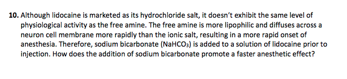 10. Although lidocaine is marketed as its hydrochloride salt, it doesn't exhibit the same level of
physiological activity as the free amine. The free amine is more lipophilic and diffuses across a
neuron cell membrane more rapidly than the ionic salt, resulting in a more rapid onset of
anesthesia. Therefore, sodium bicarbonate (NaHCO3) is added to a solution of lidocaine prior to
injection. How does the addition of sodium bicarbonate promote a faster anesthetic effect?

