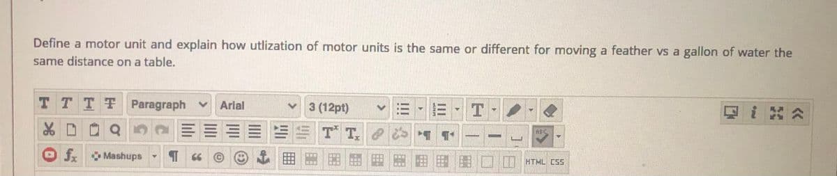 Define a motor unit and explain how utlization of motor units is the same or different for moving a feather vs a gallon of water the
same distance on a table.
T TTT Paragraph v
v 3 (12pt)
Arlal
四i 公
品
E = ES T T. 1 1
ABC
fx
Mashups
0ATML CSS
II
II
