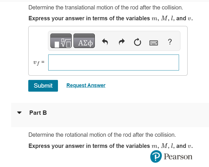 Determine the translational motion of the rod after the collision.
Express your answer in terms of the variables m, M, l, and v.
VE ΑΣΦ
Uf =
Submit
Part B
Request Answer
Ć
?
Determine the rotational motion of the rod after the collision.
Express your answer in terms of the variables m, M, 1, and v.
P Pearson