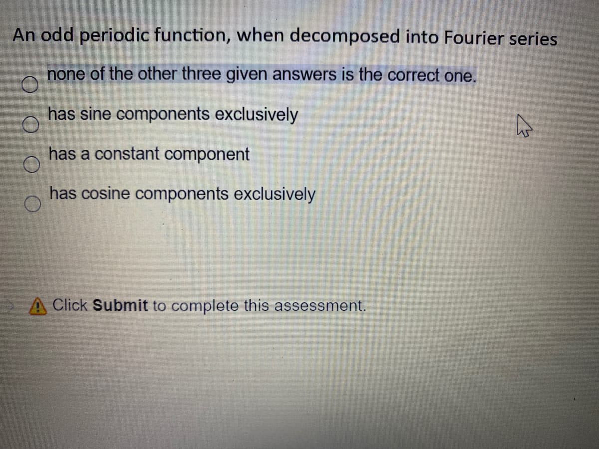 An odd periodic function, when decomposed into Fourier series
none of the other three given answers is the correct one.
has sine components exclusively
has a constant component
has cosine components exclusively
A Click Submit to complete this assessment.
