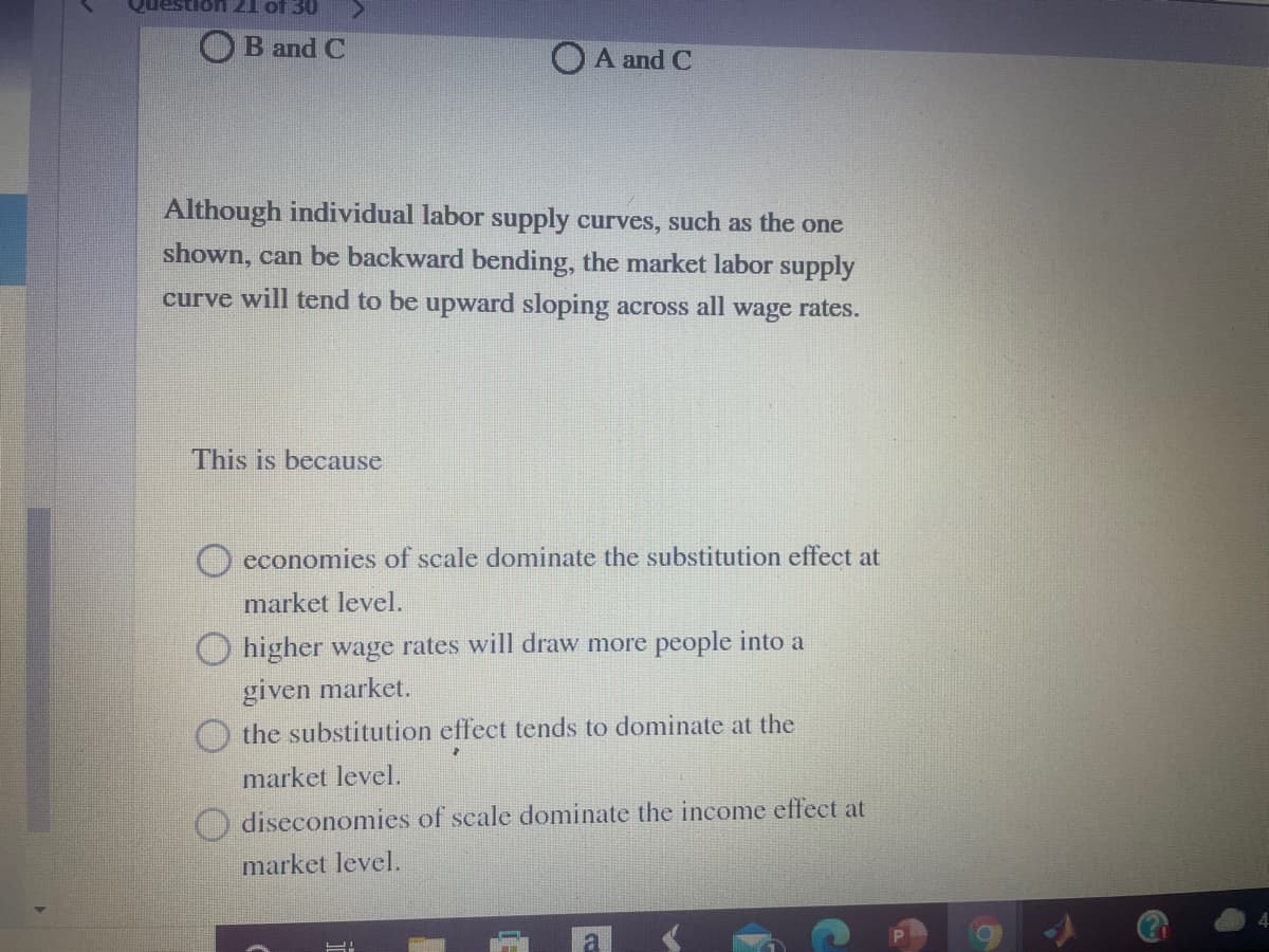 OE JO T7 Uons
OB and C
O A and C
Although individual labor supply curves, such as the one
shown, can be backward bending, the market labor supply
curve will tend to be upward sloping across all wage rates.
This is because
O economies of scale dominate the substitution effect at
market level.
O higher wage rates will draw more people into a
given market.
O the substitution effect tends to dominate at the
market level.
diseconomies of scale dominate the income effect at
market level.
