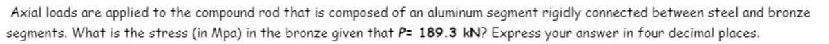 Axial loads are applied to the compound rod that is composed of an aluminum segment rigidly connected between steel and bronze
segments. What is the stress (in Mpa) in the bronze given that P= 189.3 kN? Express your answer in four decimal places.
