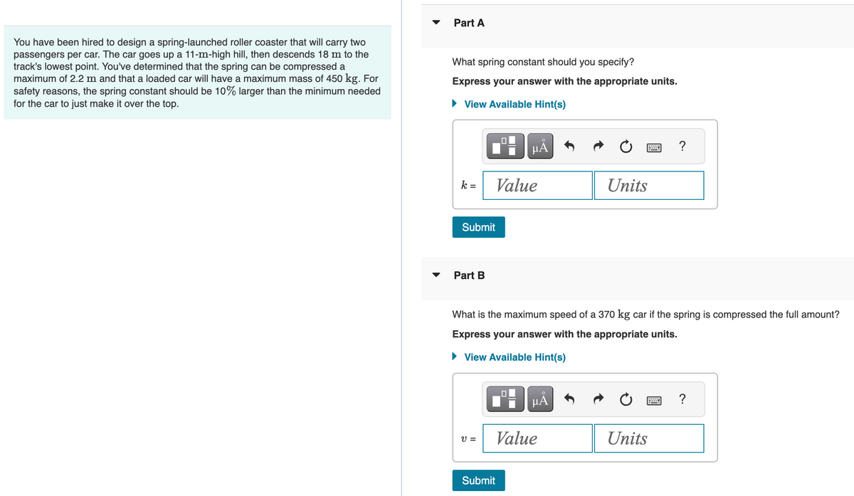 You have been hired to design a spring-launched roller coaster that will carry two
passengers per car. The car goes up a 11-m-high hill, then descends 18 m to the
track's lowest point. You've determined that the spring can be compressed a
maximum of 2.2 m and that a loaded car will have a maximum mass of 450 kg. For
safety reasons, the spring constant should be 10% larger than the minimum needed
for the car to just make it over the top.
Part A
What spring constant should you specify?
Express your answer with the appropriate units.
► View Available Hint(s)
k =
Submit
Part B
V =
μĂ
Value
What is the maximum speed of a 370 kg car if the spring is compressed the full amount?
Express your answer with the appropriate units.
► View Available Hint(s)
Submit
μÅ
Value
Units
Units
?