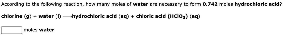 According to the following reaction, how many moles of water are necessary to form 0.742 moles hydrochloric acid?
chlorine (g) + water (1)
→hydrochloric acid (aq) + chloric acid (HCIO3) (aq)
moles water