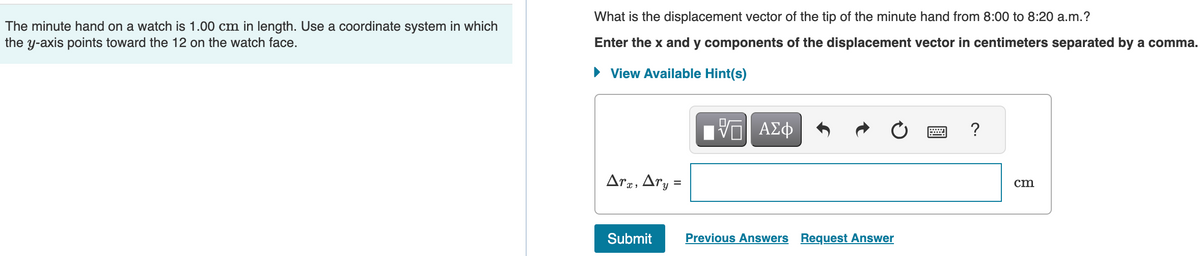 The minute hand on a watch is 1.00 cm in length. Use a coordinate system in which
the y-axis points toward the 12 on the watch face.
What is the displacement vector of the tip of the minute hand from 8:00 to 8:20 a.m.?
Enter the x and y components of the displacement vector in centimeters separated by a comma.
► View Available Hint(s)
Arx, Ary=
Submit
V ΑΣΦ
Previous Answers Request Answer
?
cm