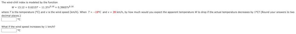 The wind-chill index is modeled by the function
W = 13.12 + 0.6215T – 11.37v0.16 + 0.3965TV0.16
where T is the temperature (°C) and v is the wind speed (km/h). When T = -19°C and v = 39 km/h, by how much would you expect the apparent temperature W to drop if the actual temperature decreases by 1°C? (Round your answers to two
decimal places.)
°C
What if the wind speed increases by 1 km/h?
ㅇC
