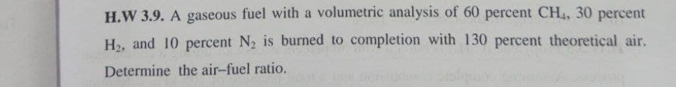 H.W 3.9. A gaseous fuel with a volumetric analysis of 60 percent CH4, 30 percent
H₂, and 10 percent N₂ is burned to completion with 130 percent theoretical air.
Determine the air-fuel ratio.