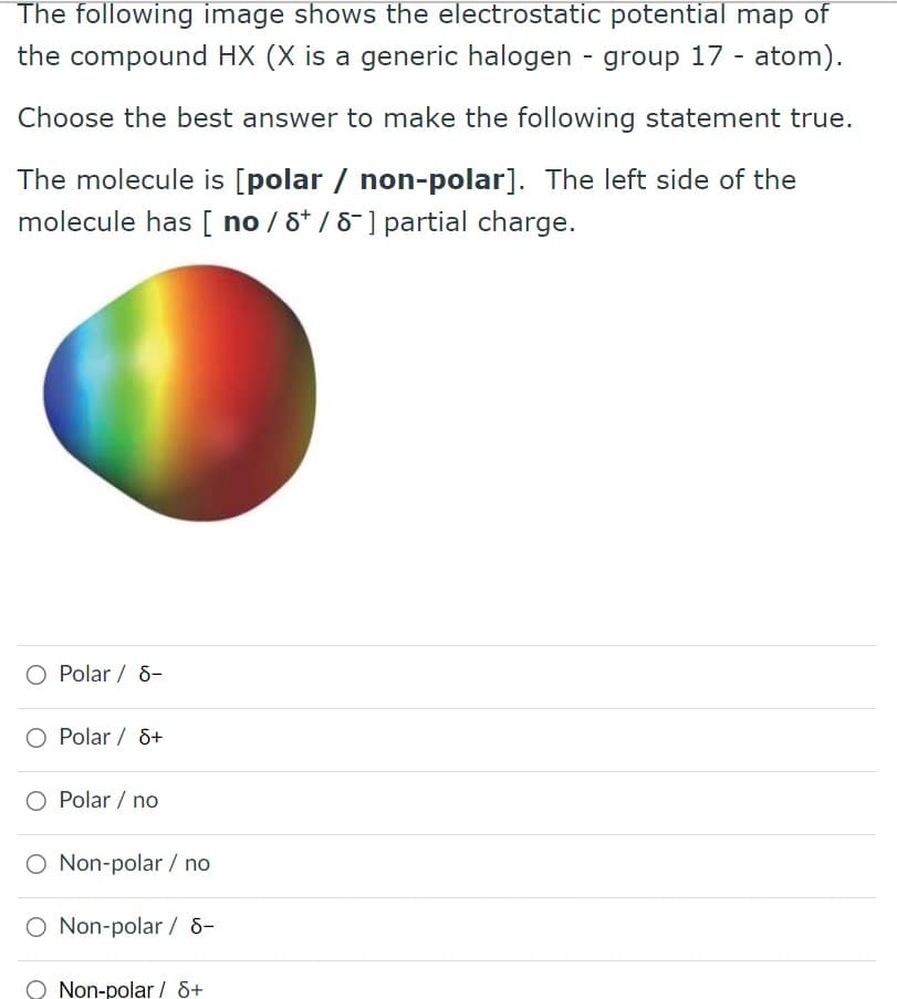 The following image shows the electrostatic potential map of
the compound HX (X is a generic halogen - group 17 - atom).
Choose the best answer to make the following statement true.
The molecule is [polar / non-polar]. The left side of the
molecule has [ no/ 8 / 8-] partial charge.
O Polar / 8-
Polar / 8+
O Polar / no
O Non-polar / no
O Non-polar / 8-
Non-polar / 8+