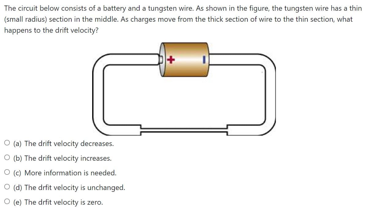 The circuit below consists of a battery and a tungsten wire. As shown in the figure, the tungsten wire has a thin
(small radius) section in the middle. As charges move from the thick section of wire to the thin section, what
happens to the drift velocity?
(a) The drift velocity decreases.
O (b) The drift velocity increases.
(c) More information is needed.
O (d) The drfit velocity is unchanged.
(e) The drfit velocity is zero.
