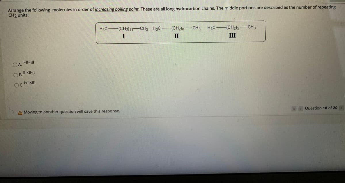 Arrange the following molecules in order of increasing boiling point. These are all long hydrocarbon chains. The middle portions are described as the number of repeating
CH2 units.
H3C (CH2)11-CH3 H3C (CH2)8CH3 H3C (CH2)5-CH3
I
II
III
|=|l=II|
A.
OB.
>ll>II|
OC.
IlI>ll>|
A Moving to another question will save this response.
« < Question 18 of 20 >
