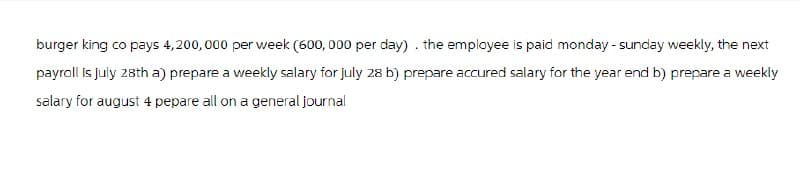 burger king co pays 4,200,000 per week (600, 000 per day). the employee is paid monday - sunday weekly, the next
payroll is july 28th a) prepare a weekly salary for july 28 b) prepare accured salary for the year end b) prepare a weekly
salary for august 4 pepare all on a general journal