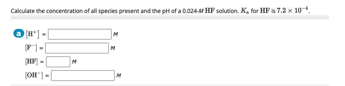 Calculate the concentration of all species present and the pH of a 0.024-M HF solution. Ka for HF is 7.2 × 10-4.
a [H+]
[F]
=
=
[HF]
[OH¯] =
=
M
M
M
M