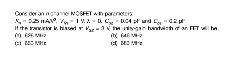 Consider an n-channel MOSFET with parameters:
K, = 0.25 mAN?, VIN = 1 V, A = 0, Cd = 0.04 pF and Cgs = 0.2 pF
If the transistor is biased at Vas = 3 V, the unity-gain bandwidth of an FET will be
(a) 626 MHz
(c) 663 MHz
GS
(b) 646 MHz
(d) 683 MHz
