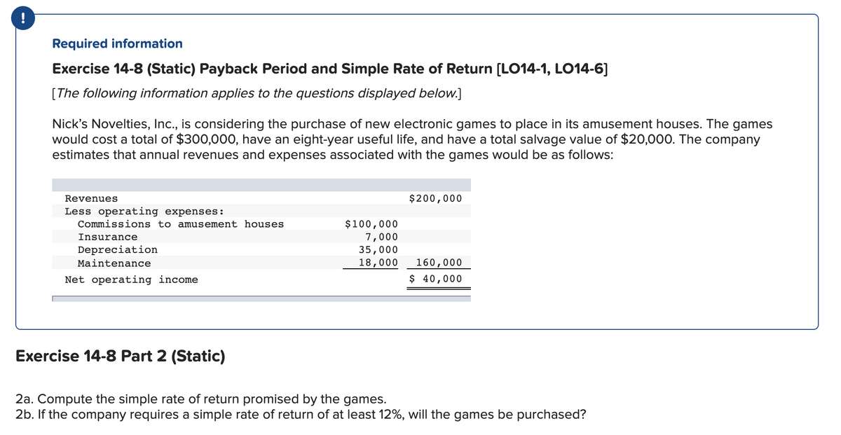 Required information
Exercise 14-8 (Static) Payback Period and Simple Rate of Return [LO14-1, LO14-6]
[The following information applies to the questions displayed below.]
Nick's Novelties, Inc., is considering the purchase of new electronic games to place in its amusement houses. The games
would cost a total of $300,000, have an eight-year useful life, and have a total salvage value of $20,000. The company
estimates that annual revenues and expenses associated with the games would be as follows:
Revenues
$200,000
Less operating expenses:
$100,000
7,000
35,000
18,000
Commissions to amusement houses
Insurance
Depreciation
Maintenance
160,000
Net operating income
$ 40,000
Exercise 14-8 Part 2 (Static)
2a. Compute the simple rate of return promised by the games.
2b. If the company requires a simple rate of return of at least 12%, will the games be purchased?
