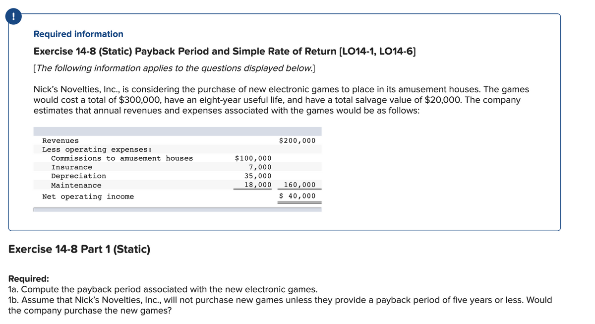 Required information
Exercise 14-8 (Static) Payback Period and Simple Rate of Return [LO14-1, LO14-6]
[The following information applies to the questions displayed below.]
Nick's Novelties, Inc., is considering the purchase of new electronic games to place in its amusement houses. The games
would cost a total of $300,000, have an eight-year useful life, and have a total salvage value of $20,000. The company
estimates that annual revenues and expenses associated with the games would be as follows:
Revenues
$200,000
Less operating expenses:
$100,000
7,000
35,000
Commissions to amusement houses
Insurance
Depreciation
160,000
$ 40,000
Maintenance
18,000
Net operating income
Exercise 14-8 Part 1 (Static)
Required:
la. Compute the payback period associated with the new electronic games.
1b. Assume that Nick's Novelties, Ic., will not purchase new games unless they provide a payback period of five years or less. Would
the company purchase the new games?
