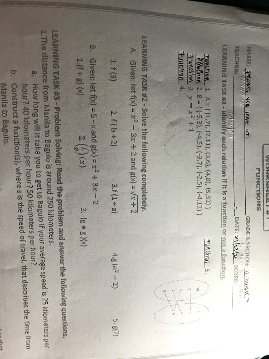 WORKSHEET
FUNCTIONS
NAME: PAKRRO, YSA mHE ut.
GRADE & SECTION: \- HA m ss 7
TEACHER:
-DATE: 09 22/21 SCORE:
LEARNING TASK #1- Identify each relation if it is a function or not a function.
72462
Function 1. A { (1,7), (2,11), (3,6), (4,8), (5,32) }
Wnchion 2. B = (-5,3), (-4,5), (-3,7), (-2,5), (-4,12)}
tunction 3. y = x+1
Tunction 5.
10
3
FuncTion 4.
4
LEARNING TASK #2-Solve the following completely.
A. Given: let f(x) = x² - 3x+ 2 and g(x) = Vx+ 2
1. f (3)
2. f (b+2)
3.f (1 + a)
4.g (a? - 2)
5. g(7)
B. Given: let f(x) = 5 - x and g(x) = x² +3x -2
%3D
1.(f+g) (x)
2. () (*)
3. (g g)(x)
LEARNING TASK #3- Problem Solving: Read the problem and answer the following questions.
1.The distance from Manila to Baguio is around 250 kilometers.
a. How fong will it take you to get to Baguio if your average speed is 25 kilometers per
hour? 40 kilometers per hour? 50 kilometers per hour?
b. Construct a function(s), where s is the speed of travel, that describes the time from
Manila to Baguio.

