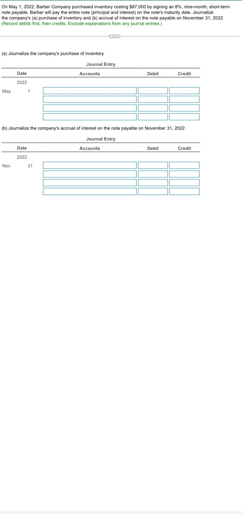 On May 1, 2022, Barber Company purchased inventory costing $87,000 by signing an 8%, nine-month, short-term
note payable. Barber will pay the entire note (principal and interest) on the note's maturity date. Journalize
the company's (a) purchase of inventory and (b) accrual of interest on the note payable on November 31, 2022.
(Record debits first, then credits. Exclude explanations from any journal entries.)
(a) Journalize the company's purchase of inventory.
May
Date
2022
1
C
Journal Entry
Accounts
Debit
Credit
(b) Journalize the company's accrual of interest on the note payable on November 31, 2022.
Journal Entry
Nov
Date
2022
31
Accounts
Debit
Credit