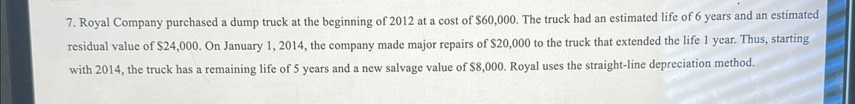 7. Royal Company purchased a dump truck at the beginning of 2012 at a cost of $60,000. The truck had an estimated life of 6 years and an estimated
residual value of $24,000. On January 1, 2014, the company made major repairs of $20,000 to the truck that extended the life 1 year. Thus, starting
with 2014, the truck has a remaining life of 5 years and a new salvage value of $8,000. Royal uses the straight-line depreciation method.