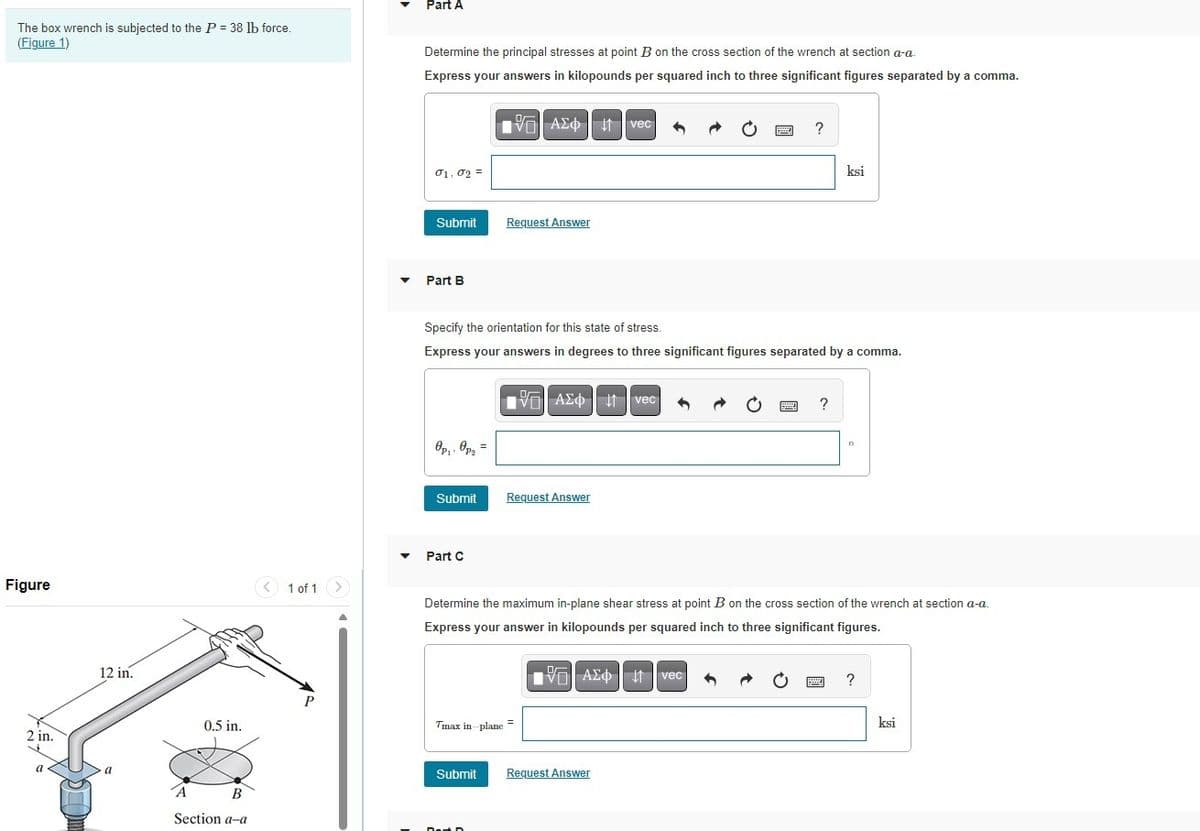 The box wrench is subjected to the P = 38 lb force.
(Figure 1)
Figure
2 in.
a
12 in.
Part A
Determine the principal stresses at point B on the cross section of the wrench at section a-a.
Express your answers in kilopounds per squared inch to three significant figures separated by a comma.
01.02 =
ΜΕ ΑΣΦ Η vec
Submit
Request Answer
Part B
?
ksi
Specify the orientation for this state of stress.
Express your answers in degrees to three significant figures separated by a comma.
ΜΕ ΑΣΦ Η vec
?
Op₁: Opa
Submit
Request Answer
Part C
1 of 1
Determine the maximum in-plane shear stress at point B on the cross section of the wrench at section a-a.
Express your answer in kilopounds per squared inch to three significant figures.
P
Tmax in-plane
0.5 in.
B
Section a-a
ΜΕ ΑΣΦ Η
vec
Submit
Request Answer
?
ksi