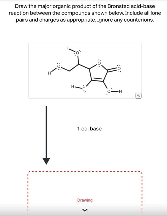 Draw the major organic product of the Bronsted acid-base
reaction between the compounds shown below. Include all lone
pairs and charges as appropriate. Ignore any counterions.
:O:
H.
:o:
1 eq. base
Drawing
:O:
-H
Q