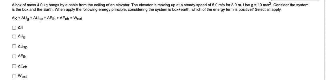 A box of mass 4.0 kg hangs by a cable from the ceiling of an elevator. The elevator is moving up at a steady speed of 5.0 m/s for 8.0 m. Use g = 10 m/s². Consider the system
is the box and the Earth. When apply the following energy principle, considering the system is box+earth, which of the energy term is positive? Select all apply.
AK + AUg + AUsp + AEth + AEch = Wext
Ο ΔΚ
O
ооооо
AUg
AUsp
O AEth
AEch
O Wext