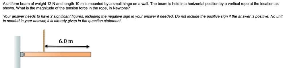 A uniform beam of weight 12 N and length 10 m is mounted by a small hinge on a wall. The beam is held in a horizontal position by a vertical rope at the location as
shown. What is the magnitude of the tension force in the rope, in Newtons?
Your answer needs to have 2 significant figures, including the negative sign in your answer if needed. Do not include the positive sign if the answer is positive. No unit
is needed in your answer, it is already given in the question statement.
6.0 m