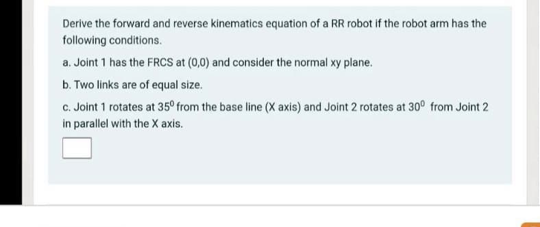 Derive the forward and reverse kinematics equation of a RR robot if the robot arm has the
following conditions.
a. Joint 1 has the FRCS at (0,0) and consider the normal xy plane.
b. Two links are of equal size.
c. Joint 1 rotates at 35° from the base line (X axis) and Joint 2 rotates at 30° from Joint 2
in parallel with the X axis.
