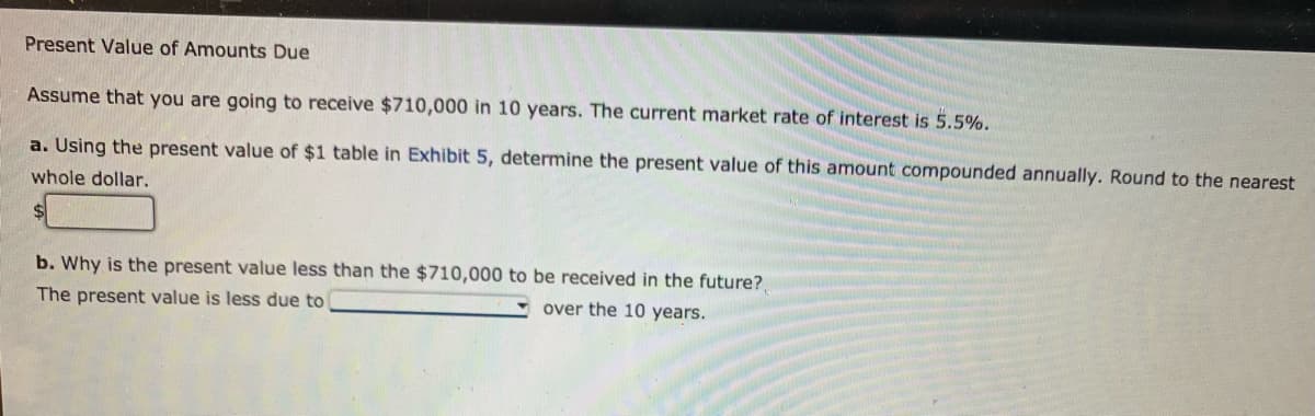 Present Value of Amounts Due
Assume that you are going to receive $710,000 in 10 years. The current market rate of interest is 5.5%.
a. Using the present value of $1 table in Exhibit 5, determine the present value of this amount compounded annually. Round to the nearest
whole dollar.
b. Why is the present value less than the $710,000 to be received in the future?,
over the 10 years.
The present value is less due to