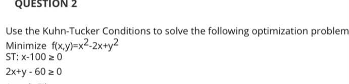 QUESTION 2
Use the Kuhn-Tucker Conditions to solve the following optimization problem
Minimize f(x.y)=x2-2x+y2
ST: x-100 z 0
2x+y - 60 z 0
