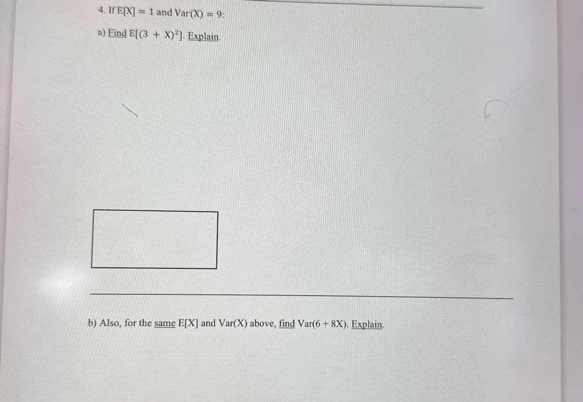 4. If E[X]
= 1 and Var(X) = 9:
a) Find E[(3+X)2]. Explain.
b) Also, for the same E[X] and Var(X) above, find Var(6+ 8X). Explain.