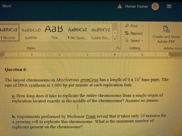 Word
AaBbCcI AaBb CcD AaB AaBbCсI AaBbCcL
4
1 Normal
Subtitle
Title
1 No Spaci... Subtle Em.....
Create and Share
Adobe PDF
Styles
Adobe Acro
P
1
1
2
4 A
3. A
AL T
L
4
E
5
E
Question 6:
The largest chromosome in Mischievous gremlinus has a length of 9 x 107 base pairs. The
rate of DNA synthesis is 3,000 bp per minute at each replication fork.
a. How long does it take to replicate the entire chromosome from a single origin of
replication located exactly in the middle of the chromosome? Assume no pauses.
I
b. Experiments performed by Professor Trink reveal that it takes only 20 minutes for
a growing cell to replicate this chromosome. What is the minimum number of
replicons present on the chromosome?
Florian Fischer
Find
v
Replace
Select
Editing
153
23