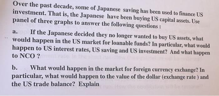 Over the past decade, some of Japanese saving has been used to finance US
investment. That is, the Japanese have been buying US capital assets. Use
panel of three graphs to answer the following questions :
a. If the Japanese decided they no longer wanted to buy US assets, what
would happen in the US market for loanable funds? In particular, what would
happen to US interest rates, US saving and US investment? And what happen
to NCO ?
b. What would happen in the market for foreign currency exchange? In
particular, what would happen to the value of the dollar (exchange rate) and
the US trade balance? Explain