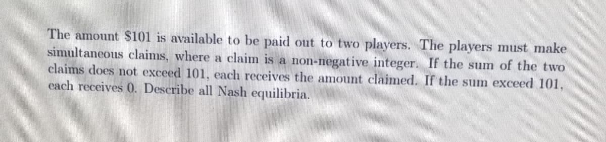 The amount $101 is available to be paid out to two players. The players must make
simultaneous claims, where a claim is a non-negative integer. If the sum of the two
claims does not exceed 101, each receives the amount claimed. If the sum exceed 101,
each receives 0. Describe all Nash equilibria.
