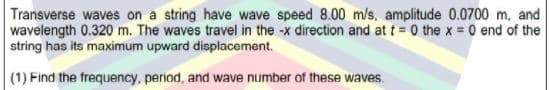 Transverse waves on a string have wave speed 8.00 m/s, amplitude 0.0700 m, and
wavelength 0.320 m. The waves travel in the -x direction and at t = 0 the x = 0 end of the
string has its maximum upward displacement.
(1) Find the frequency, period, and wave number of these waves.
