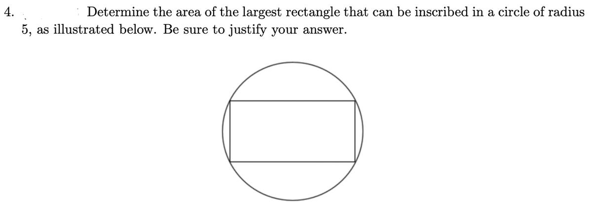 4.
Determine the area of the largest rectangle that can be inscribed in a circle of radius
5, as illustrated below. Be sure to justify your answer.
