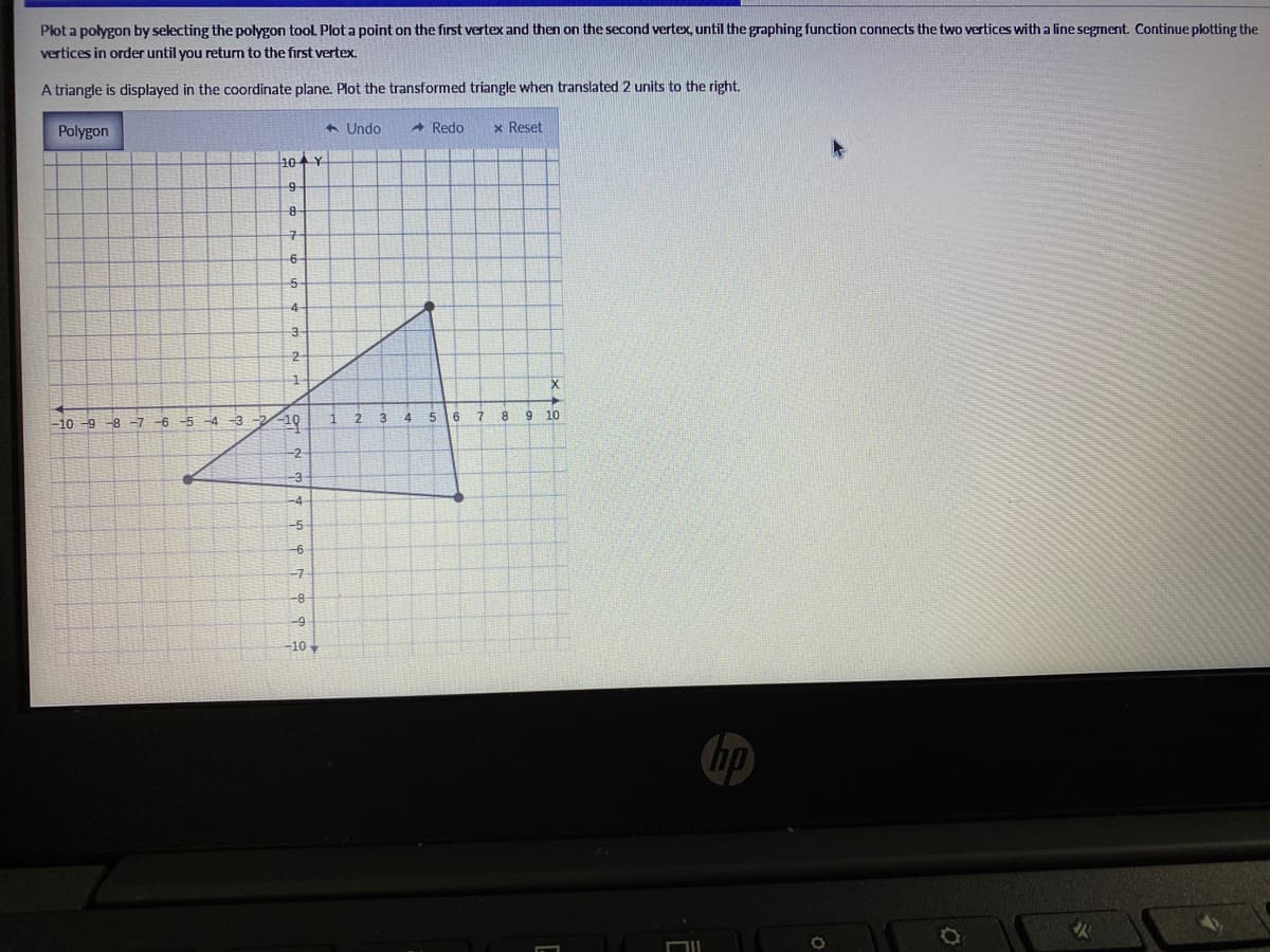 Plot a polygon by selecting the polygon tool Plot a point on the first vertex and then on the second vertex, until the graphing function connects the two vertices with a line segment. Continue plotting the
vertices in order until you return to the first vertex.
A triangle is displayed in the coordinate plane. Plot the transformed triangle when translated 2 units to the right.
Polygon
+ Undo
* Redo
x Reset
10Y
구
6-
4-
2
1
-10 -9 -8 -7 -6 -5 -4 -3
19
1
2.
4.
8
10
-2
-3
-4
-5
-6
-7
--8
-9
-10
hp
