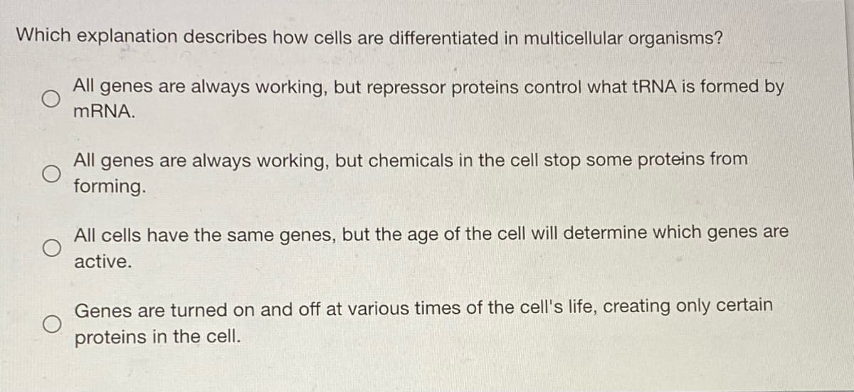 Which explanation describes how cells are differentiated in multicellular organisms?
All genes are always working, but repressor proteins control what tRNA is formed by
MRNA.
All genes are always working, but chemicals in the cell stop some proteins from
forming.
All cells have the same genes, but the age of the cell will determine which genes are
active.
Genes are turned on and off at various times of the cell's life, creating only certain
proteins in the cell.
