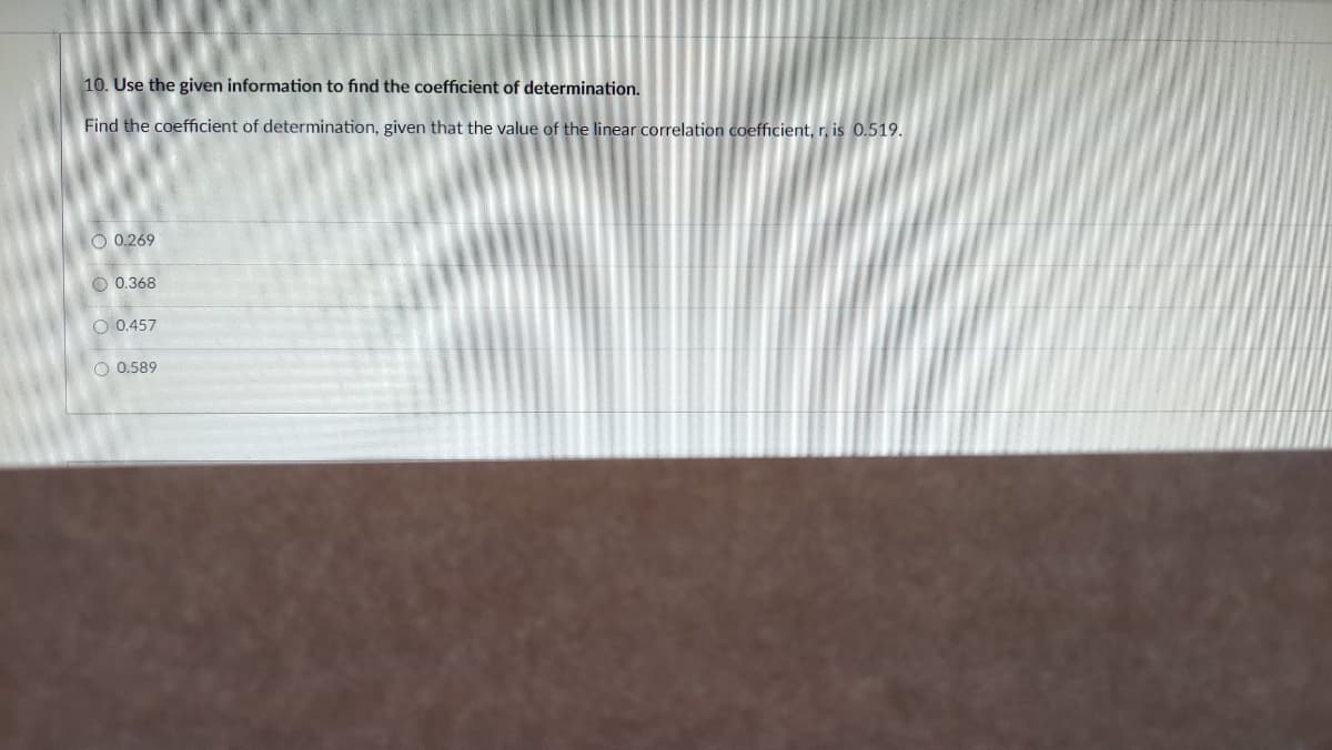 10. Use the given information to find the coefficient of determination.
Find the coefficient of determination, given that the value of the linear correlation coefficient, r, is 0.519.
O 0.269
O 0.368
O 0.457
O 0.589
