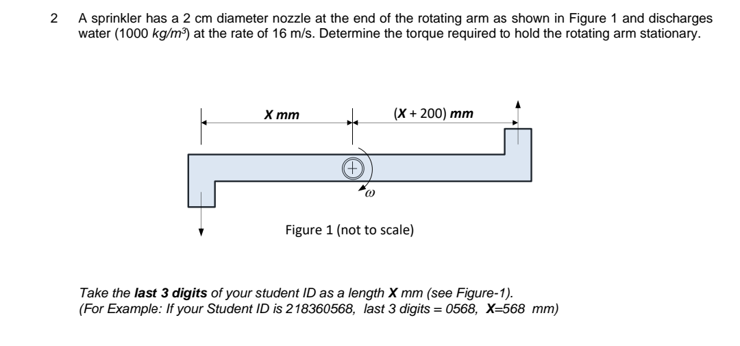 2
A sprinkler has a 2 cm diameter nozzle at the end of the rotating arm as shown in Figure 1 and discharges
water (1000 kg/m³) at the rate of 16 m/s. Determine the torque required to hold the rotating arm stationary.
X mm
(X + 200) mm
Figure 1 (not to scale)
Take the last 3 digits of your student ID as a length X mm (see Figure-1).
(For Example: If your Student ID is 218360568, last 3 digits=0568, X=568 mm)