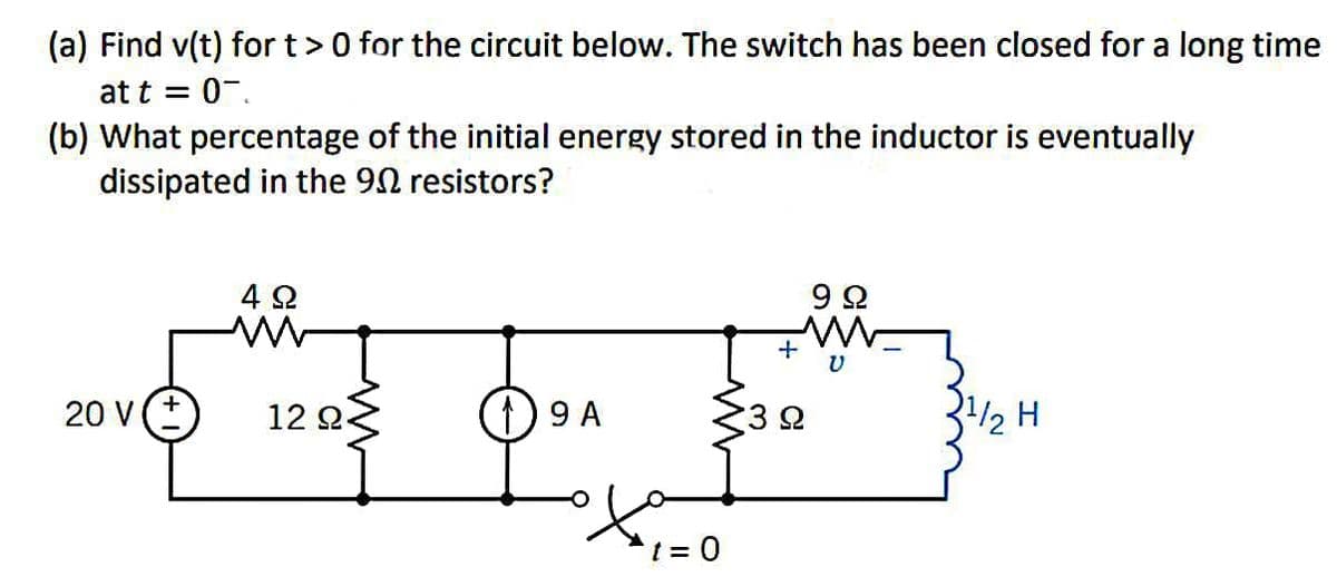 (a) Find v(t) for t> 0 for the circuit below. The switch has been closed for a long time
at t = 0.
(b) What percentage of the initial energy stored in the inductor is eventually
dissipated in the 902 resistors?
20 V (+
4Ω
M
12 Ω·
19 A
ofa
t = 0
+
992
¹/2 H