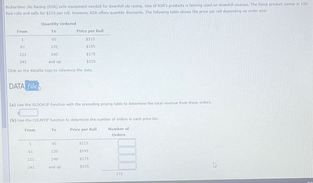 Richardson Ski Racing (RSR) sells equipment needed for downhill ski racing. One of RSR's products is fencing used on downhill courses. The fence product comes in 150-
foot rolls and sells for $215 per roll. However, RSR offers quantity discounts. The following table shows the price per roll depending on order size:
Quantity Ordered
From
To
1
60
61
120
121
240
241
and up
Price per Roll
$215
$195
$175
$155
Click on the datafile logo to reference the data.
DATA file
(a) Use the XLOOKUP function with the preceding pricing table to determine the total revenue from these orders.
(b) Use the COUNTIF function to determine the number of orders in each price bin.
From
To
Price per Roll
Number of
Orders
1
60
$215
61
120
$195
121
240
$175
241
and up
$155
172
13
0.0