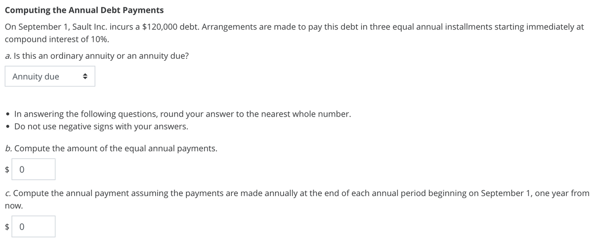 Computing the Annual Debt Payments
On September 1, Sault Inc. incurs a $120,000 debt. Arrangements are made to pay this debt in three equal annual installments starting immediately at
compound interest of 10%.
a. Is this an ordinary annuity or an annuity due?
Annuity due
• In answering the following questions, round your answer to the nearest whole number.
• Do not use negative signs with your answers.
b. Compute the amount of the equal annual payments.
$0
c. Compute the annual payment assuming the payments are made annually at the end of each annual period beginning on September 1, one year from
now.
$ 0