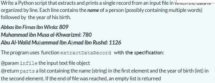 Write a Python script that extracts and prints a single record from an input file in wmTant
TC uala T3
organized by line. Each line contains the name of a person (possibly containing multiple words)
followed by the year of his birth.
Abbas ibn Firnas ibn Wirda: 809
Muhammad ibn Musa al-Khwarizmi: 780
Abu Al-Walid Muhammad Ibn Ahmad Ibn Rushd: 1126
The program uses function extractDataRecord with the specification:
@param infile the input text file object
@return parts alist containing the name (string) in the first element and the year of birth (int) in
the second element. If the end of file was reached, an empty list is returned
