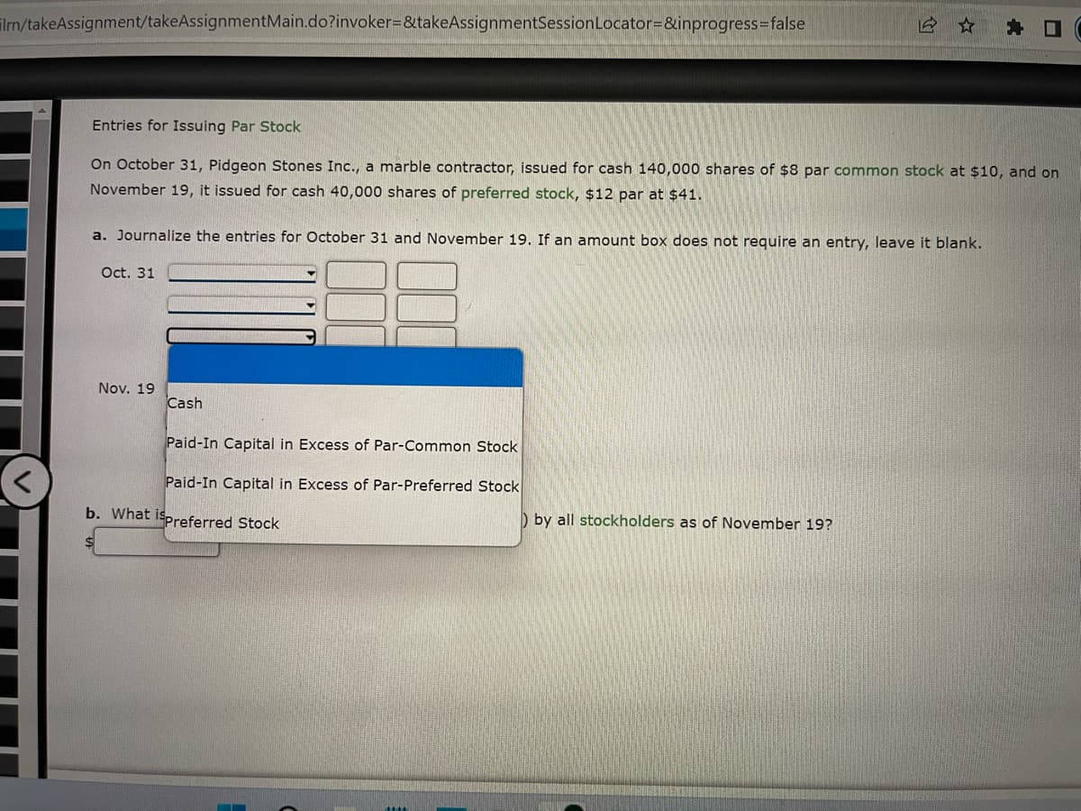 ilrn/takeAssignment/takeAssignmentMain.do?invoker=&takeAssignmentSession Locator=&inprogress=false
Entries for Issuing Par Stock
On October 31, Pidgeon Stones Inc., a marble contractor, issued for cash 140,000 shares of $8 par common stock at $10, and on
November 19, it issued for cash 40,000 shares of preferred stock, $12 par at $41.
a. Journalize the entries for October 31 and November 19. If an amount box does not require an entry, leave it blank.
Oct. 31
Nov. 19
Cash
Paid-In Capital in Excess of Par-Common Stock
Paid-In Capital in Excess of Par-Preferred Stock
b. What ispreferred Stock
by all stockholders as of November 19?