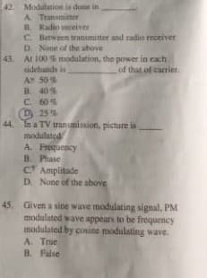 42 Modulation is dune in
A. Tramamitter
Radio veceiver
C. Between transmitter and radio receiver
D. None of the above
43. At 100 modulation, the power in each
sidehands in
AY 50%
B. 40%
C. 60%
D 25%
44 In a TV tranumission, picture is
modulated
A. Frequency
B. Phase
CT Amplitade
D. None of the above
of that of carrier.
45. Given a sine wave modulating signal, PM
moduluted wave appears to be frequency
modulated by cosine modulating wave.
A. True
B. False
