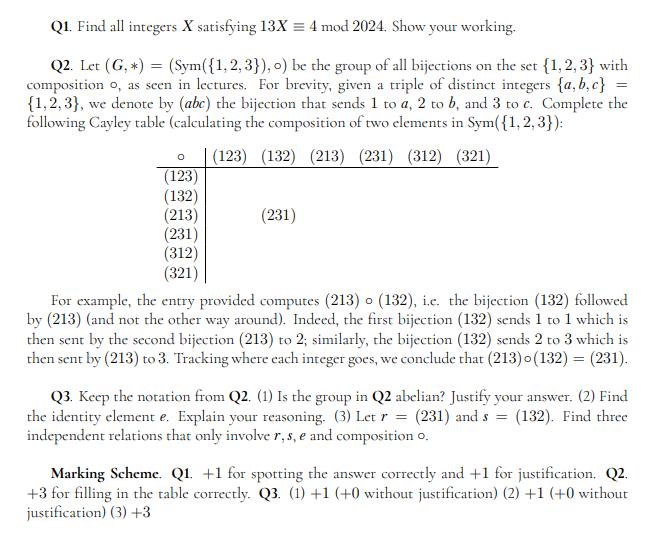 Q1. Find all integers X satisfying 13X = 4 mod 2024. Show your working.
=
Q2. Let (G, *) = (Sym({1,2,3}), o) be the group of all bijections on the set {1,2,3} with
composition o, as seen in lectures. For brevity, given a triple of distinct integers {a,b,c}
{1,2,3}, we denote by (abc) the bijection that sends 1 to a, 2 to b, and 3 to c. Complete the
following Cayley table (calculating the composition of two elements in Sym({1, 2, 3}):
(123) (132) (213) (231) (312) (321)
O
(123)
(132)
(213)
(231)
(312)
(321)
(231)
For example, the entry provided computes (213) o (132), i.e. the bijection (132) followed
by (213) (and not the other way around). Indeed, the first bijection (132) sends 1 to 1 which is
then sent by the second bijection (213) to 2; similarly, the bijection (132) sends 2 to 3 which is
then sent by (213) to 3. Tracking where each integer goes, we conclude that (213)o(132) = (231).
Q3. Keep the notation from Q2. (1) Is the group in Q2 abelian? Justify your answer. (2) Find
the identity element e. Explain your reasoning. (3) Let r = (231) and s = (132). Find three
independent relations that only involve r, s, e and composition o.
Marking Scheme. Q1 +1 for spotting the answer correctly and +1 for justification. Q2.
+3 for filling in the table correctly. Q3. (1) +1 (+0 without justification) (2) +1 (+0 without
justification) (3) +3